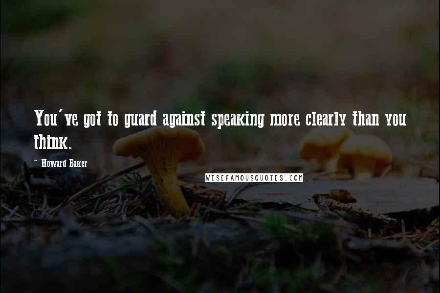 Howard Baker Quotes: You've got to guard against speaking more clearly than you think.