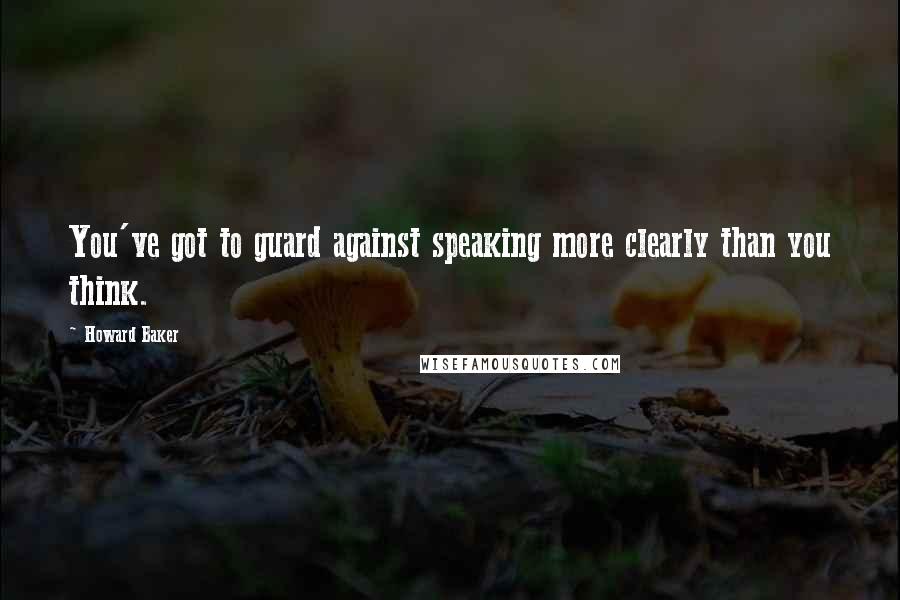 Howard Baker Quotes: You've got to guard against speaking more clearly than you think.