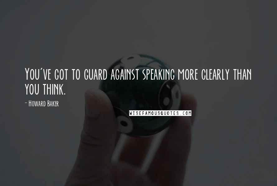 Howard Baker Quotes: You've got to guard against speaking more clearly than you think.