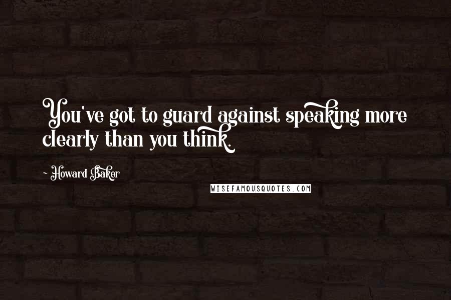 Howard Baker Quotes: You've got to guard against speaking more clearly than you think.