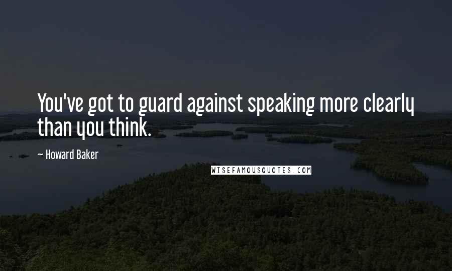 Howard Baker Quotes: You've got to guard against speaking more clearly than you think.