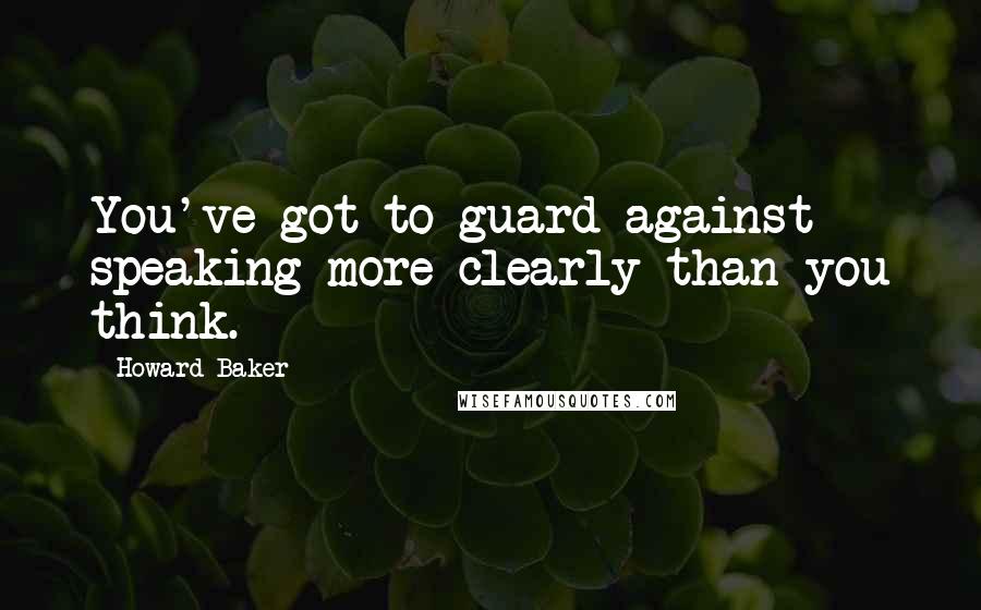 Howard Baker Quotes: You've got to guard against speaking more clearly than you think.