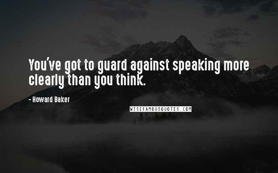 Howard Baker Quotes: You've got to guard against speaking more clearly than you think.