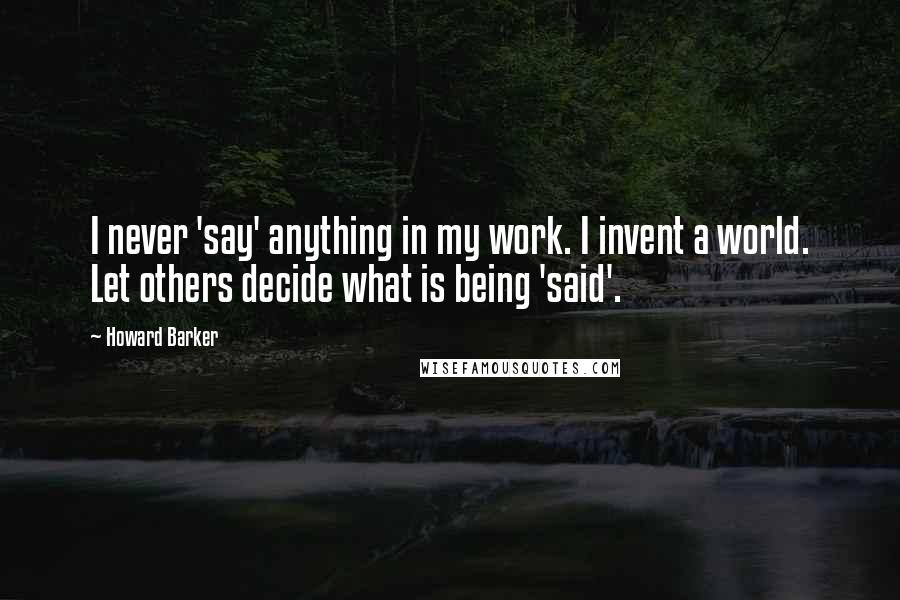 Howard Barker Quotes: I never 'say' anything in my work. I invent a world. Let others decide what is being 'said'.