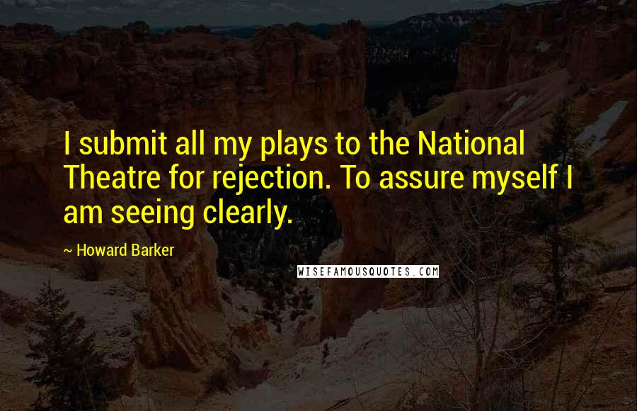 Howard Barker Quotes: I submit all my plays to the National Theatre for rejection. To assure myself I am seeing clearly.