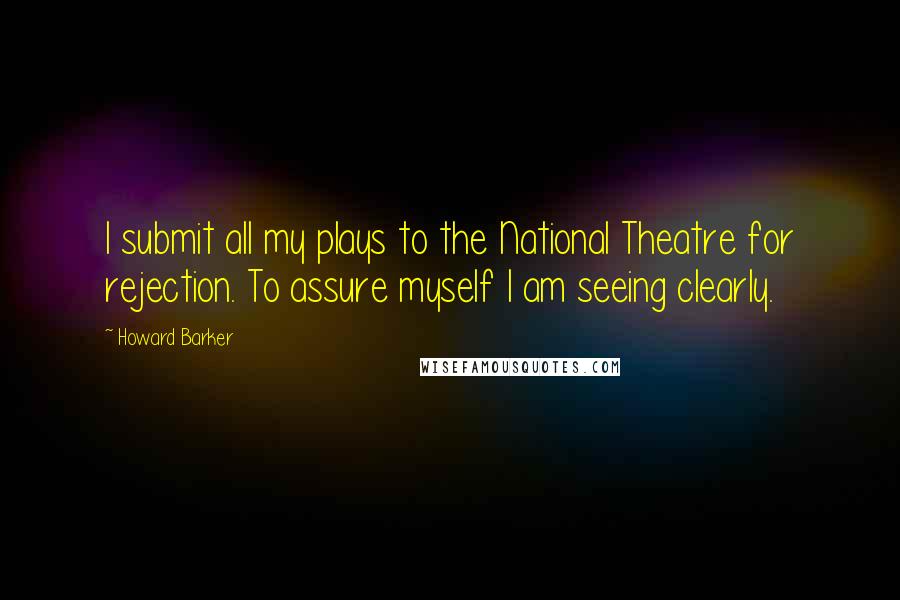 Howard Barker Quotes: I submit all my plays to the National Theatre for rejection. To assure myself I am seeing clearly.