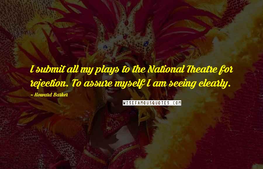 Howard Barker Quotes: I submit all my plays to the National Theatre for rejection. To assure myself I am seeing clearly.