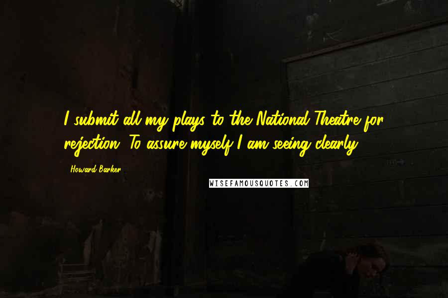 Howard Barker Quotes: I submit all my plays to the National Theatre for rejection. To assure myself I am seeing clearly.