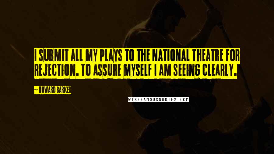 Howard Barker Quotes: I submit all my plays to the National Theatre for rejection. To assure myself I am seeing clearly.