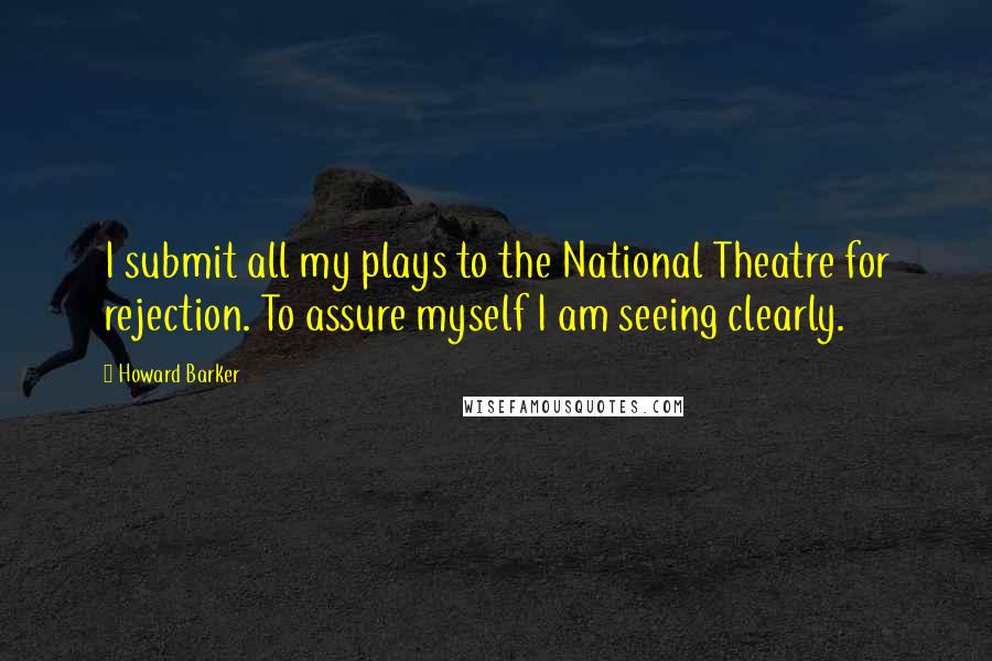 Howard Barker Quotes: I submit all my plays to the National Theatre for rejection. To assure myself I am seeing clearly.