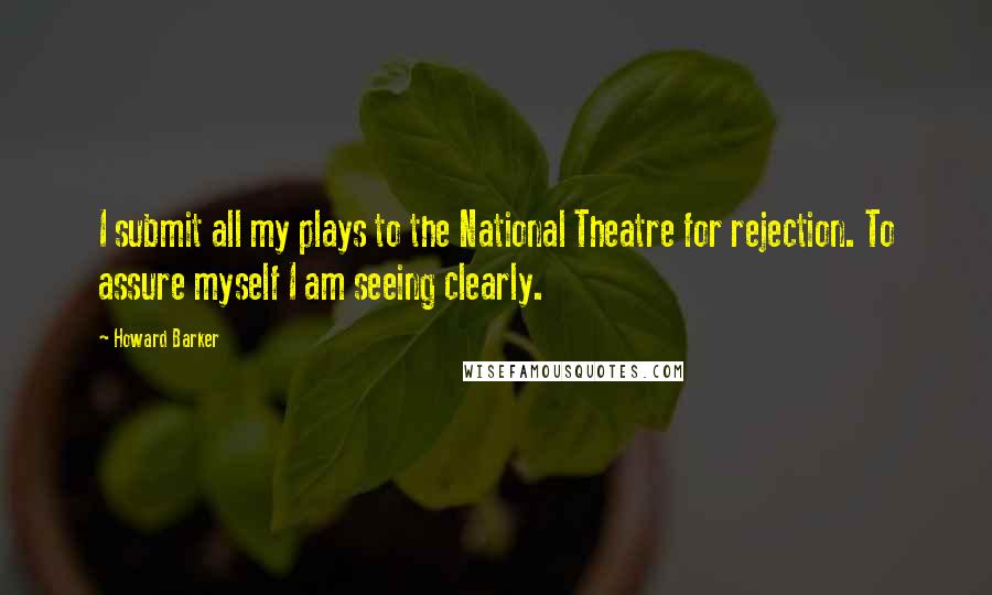 Howard Barker Quotes: I submit all my plays to the National Theatre for rejection. To assure myself I am seeing clearly.