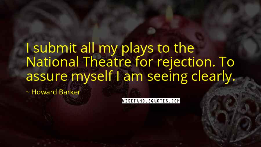Howard Barker Quotes: I submit all my plays to the National Theatre for rejection. To assure myself I am seeing clearly.