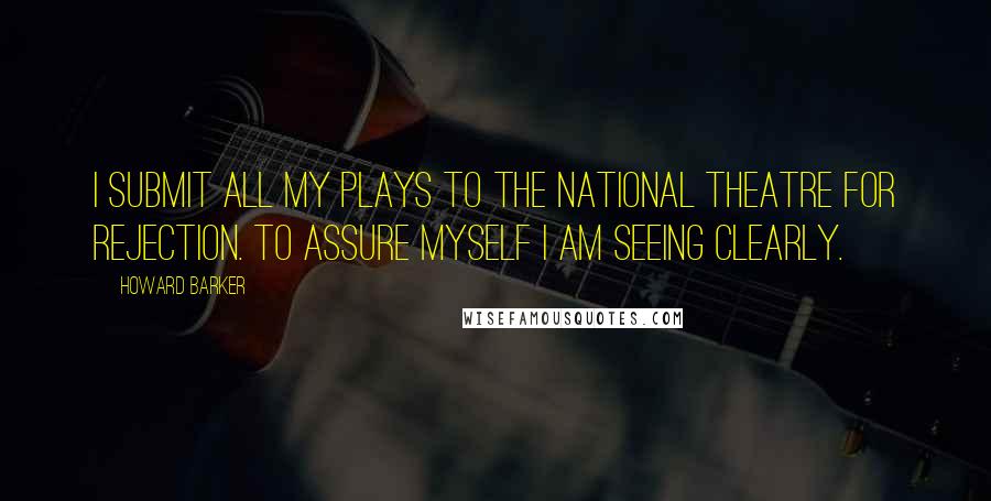 Howard Barker Quotes: I submit all my plays to the National Theatre for rejection. To assure myself I am seeing clearly.