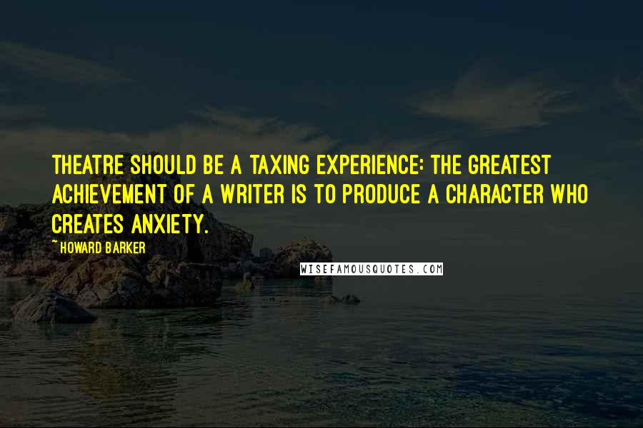 Howard Barker Quotes: Theatre should be a taxing experience: the greatest achievement of a writer is to produce a character who creates anxiety.