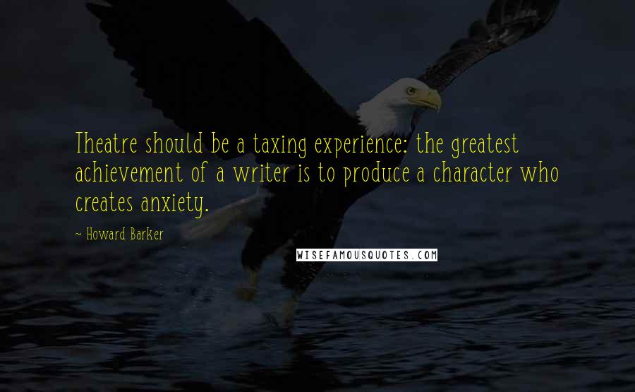 Howard Barker Quotes: Theatre should be a taxing experience: the greatest achievement of a writer is to produce a character who creates anxiety.