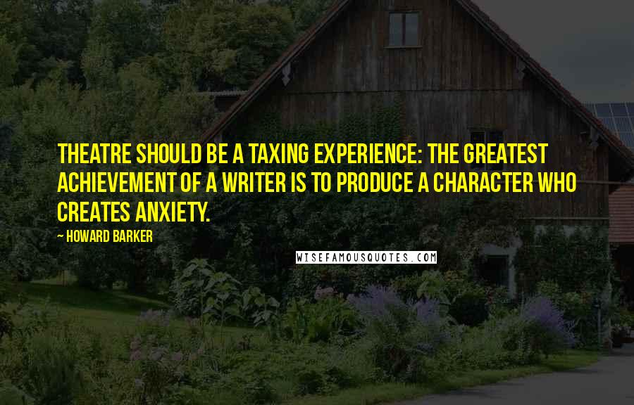 Howard Barker Quotes: Theatre should be a taxing experience: the greatest achievement of a writer is to produce a character who creates anxiety.