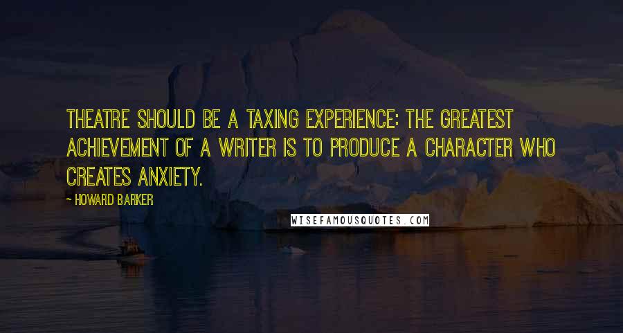 Howard Barker Quotes: Theatre should be a taxing experience: the greatest achievement of a writer is to produce a character who creates anxiety.