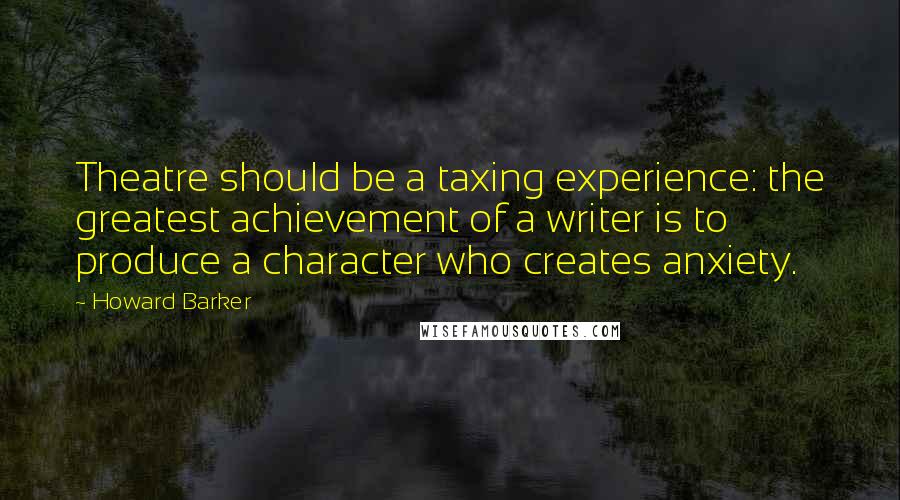 Howard Barker Quotes: Theatre should be a taxing experience: the greatest achievement of a writer is to produce a character who creates anxiety.