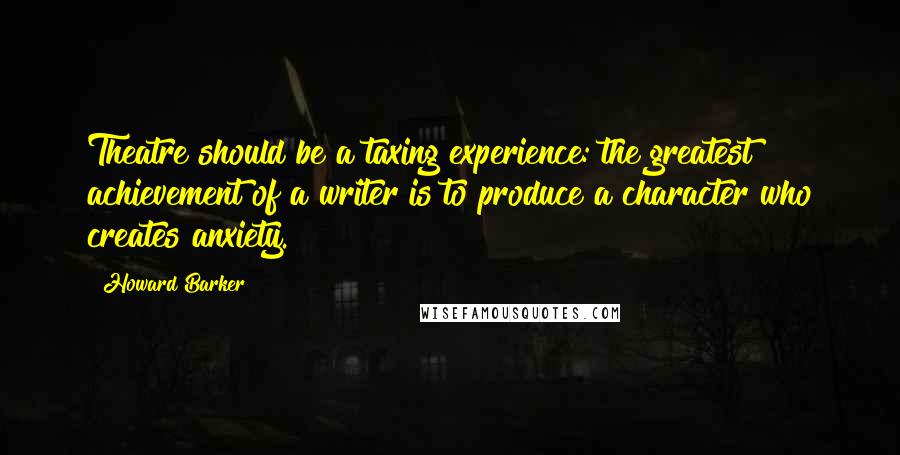 Howard Barker Quotes: Theatre should be a taxing experience: the greatest achievement of a writer is to produce a character who creates anxiety.