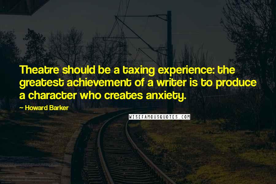 Howard Barker Quotes: Theatre should be a taxing experience: the greatest achievement of a writer is to produce a character who creates anxiety.