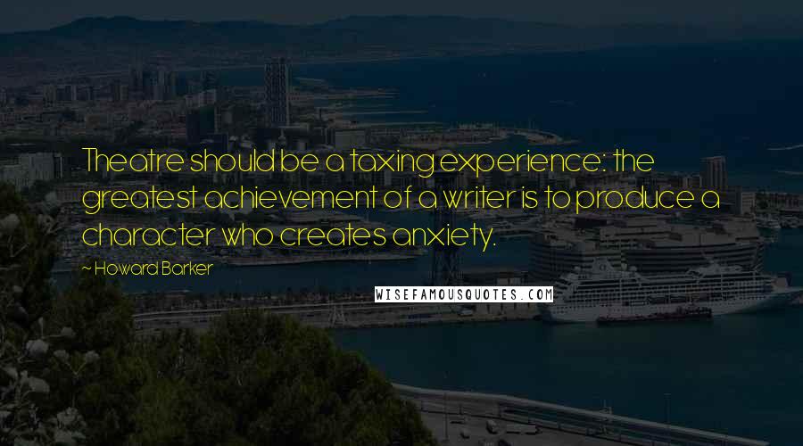 Howard Barker Quotes: Theatre should be a taxing experience: the greatest achievement of a writer is to produce a character who creates anxiety.