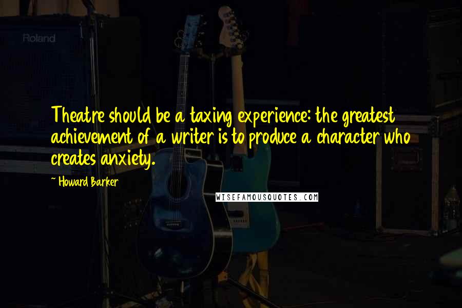 Howard Barker Quotes: Theatre should be a taxing experience: the greatest achievement of a writer is to produce a character who creates anxiety.