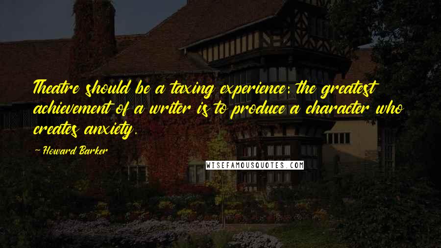 Howard Barker Quotes: Theatre should be a taxing experience: the greatest achievement of a writer is to produce a character who creates anxiety.