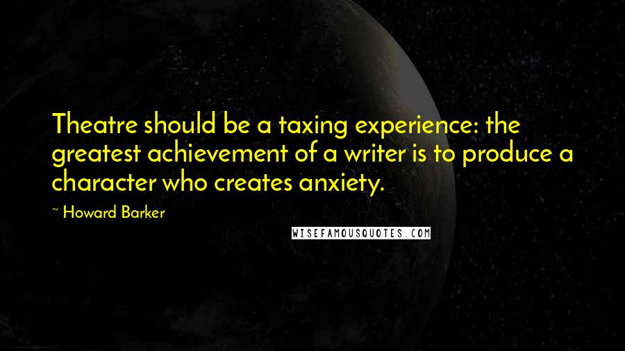 Howard Barker Quotes: Theatre should be a taxing experience: the greatest achievement of a writer is to produce a character who creates anxiety.