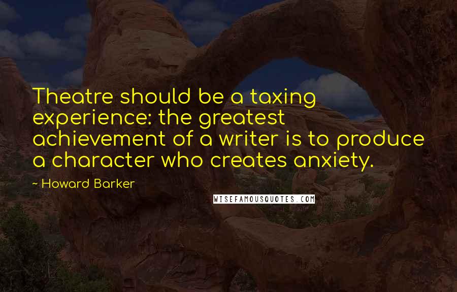 Howard Barker Quotes: Theatre should be a taxing experience: the greatest achievement of a writer is to produce a character who creates anxiety.