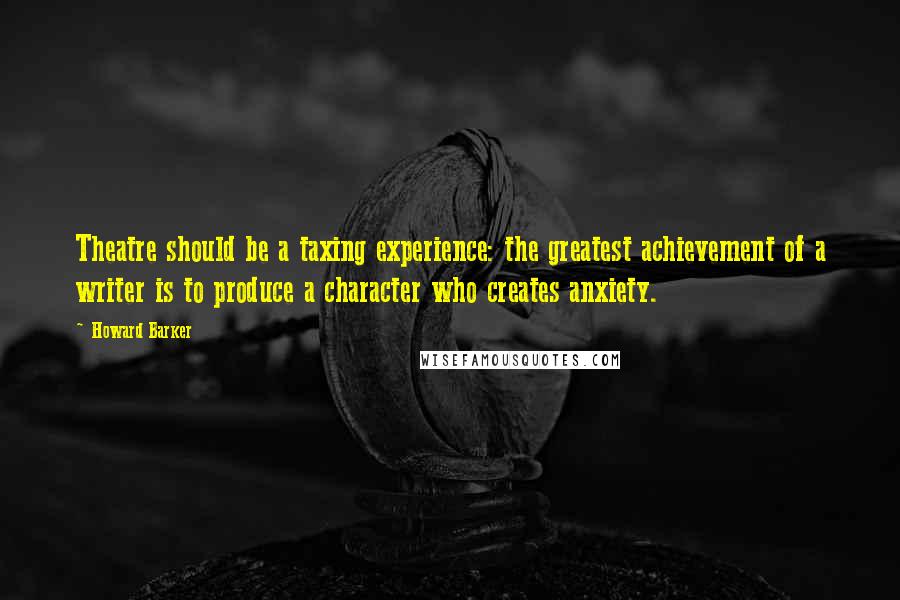 Howard Barker Quotes: Theatre should be a taxing experience: the greatest achievement of a writer is to produce a character who creates anxiety.