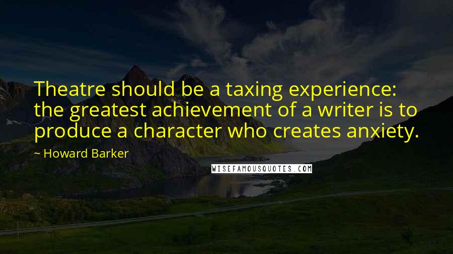 Howard Barker Quotes: Theatre should be a taxing experience: the greatest achievement of a writer is to produce a character who creates anxiety.