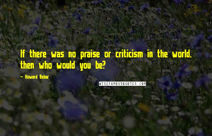 Howard Behar Quotes: If there was no praise or criticism in the world, then who would you be?