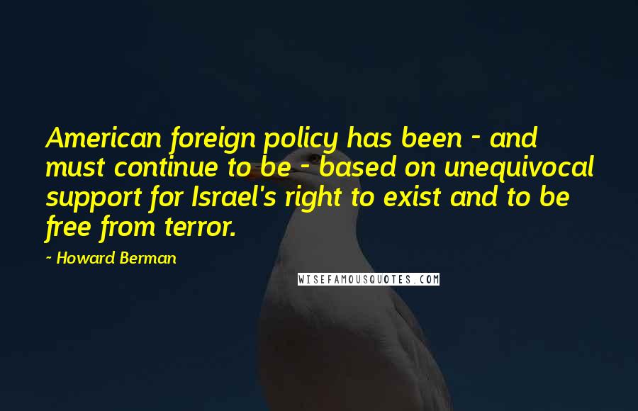 Howard Berman Quotes: American foreign policy has been - and must continue to be - based on unequivocal support for Israel's right to exist and to be free from terror.