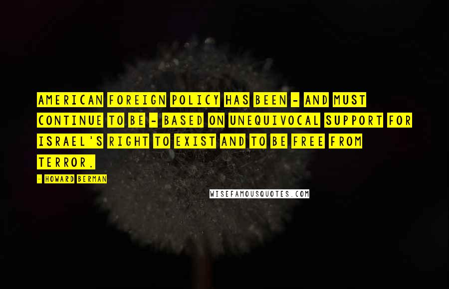 Howard Berman Quotes: American foreign policy has been - and must continue to be - based on unequivocal support for Israel's right to exist and to be free from terror.