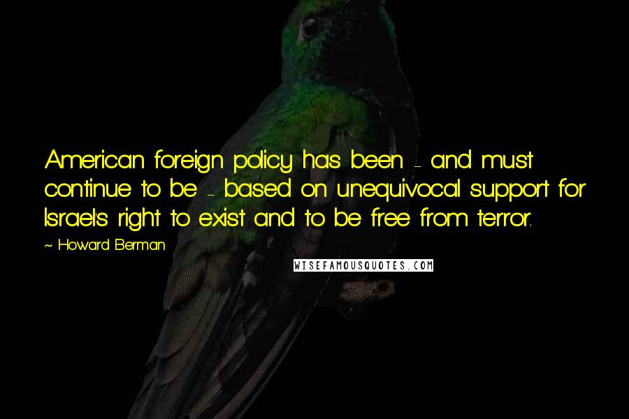 Howard Berman Quotes: American foreign policy has been - and must continue to be - based on unequivocal support for Israel's right to exist and to be free from terror.