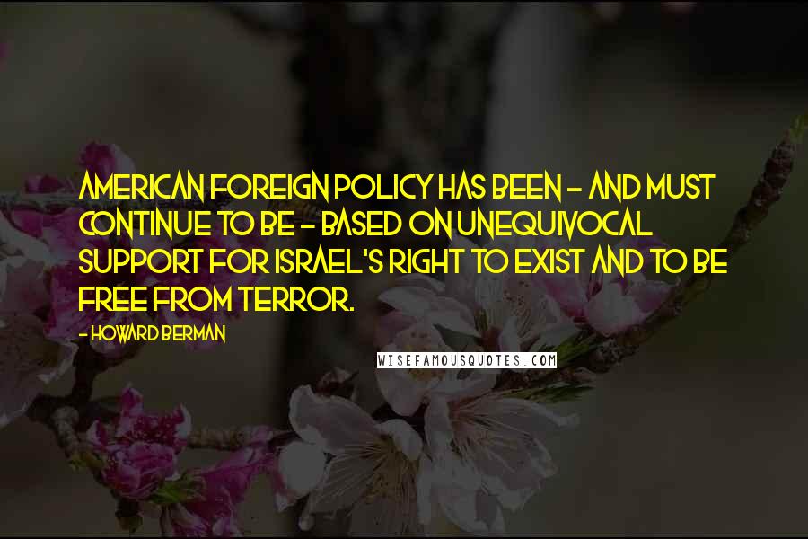 Howard Berman Quotes: American foreign policy has been - and must continue to be - based on unequivocal support for Israel's right to exist and to be free from terror.