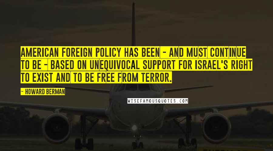 Howard Berman Quotes: American foreign policy has been - and must continue to be - based on unequivocal support for Israel's right to exist and to be free from terror.