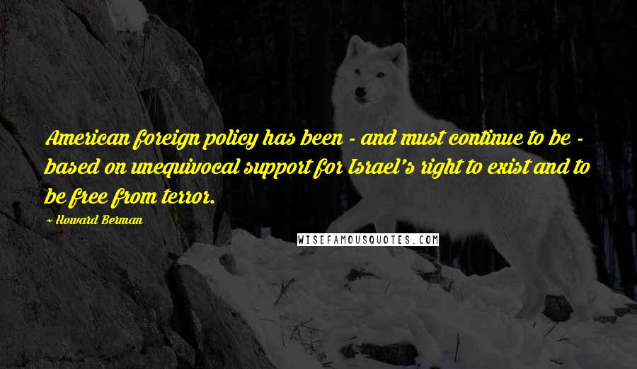 Howard Berman Quotes: American foreign policy has been - and must continue to be - based on unequivocal support for Israel's right to exist and to be free from terror.