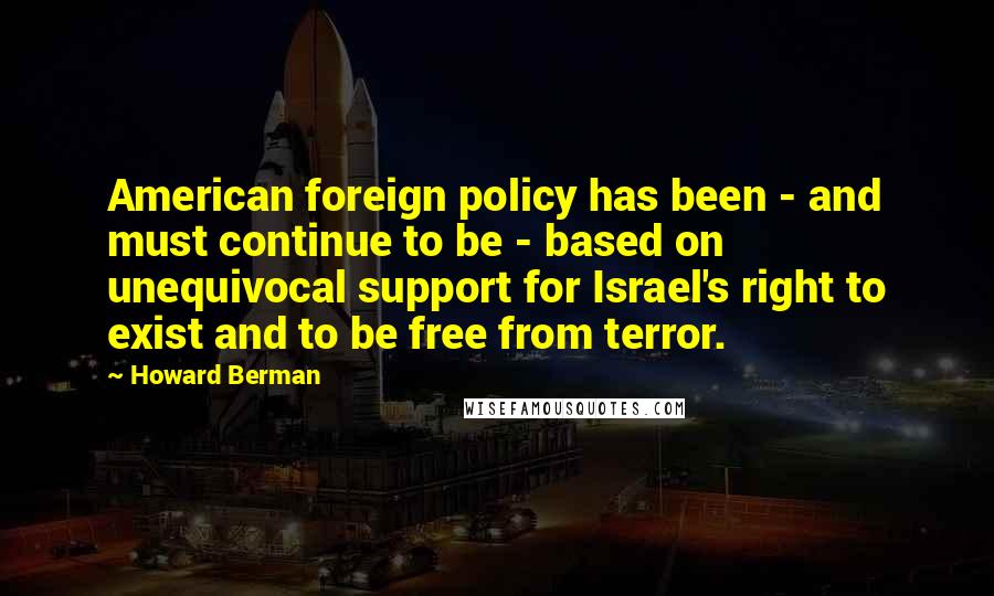 Howard Berman Quotes: American foreign policy has been - and must continue to be - based on unequivocal support for Israel's right to exist and to be free from terror.