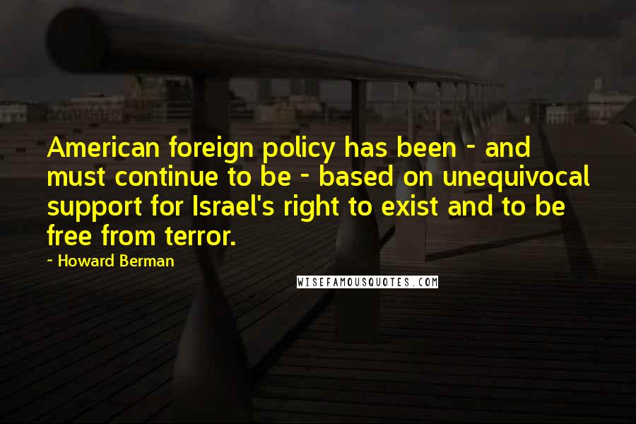 Howard Berman Quotes: American foreign policy has been - and must continue to be - based on unequivocal support for Israel's right to exist and to be free from terror.