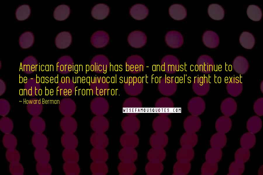 Howard Berman Quotes: American foreign policy has been - and must continue to be - based on unequivocal support for Israel's right to exist and to be free from terror.