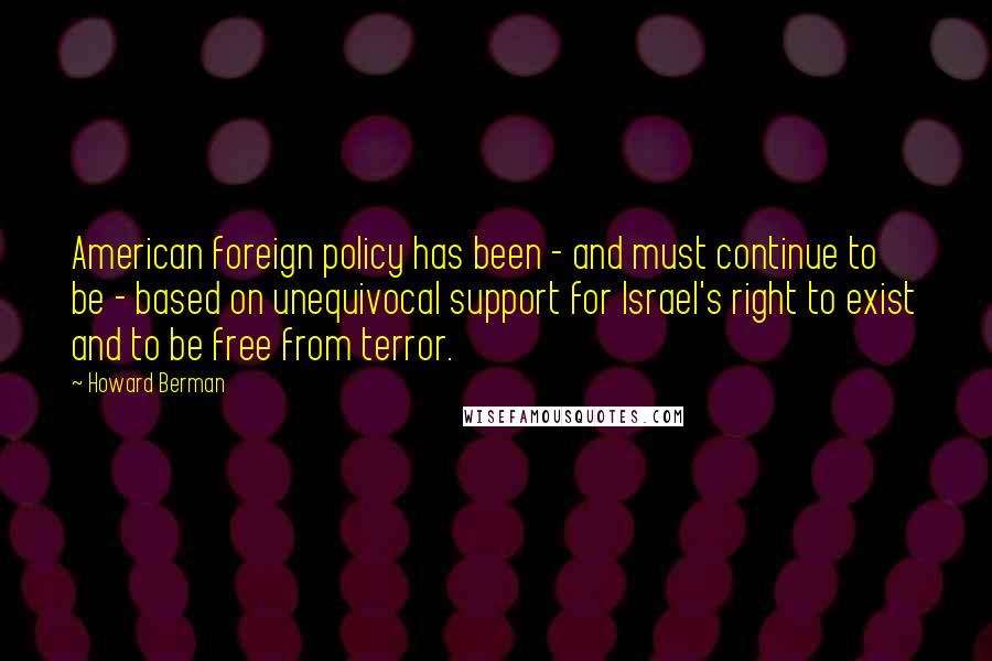 Howard Berman Quotes: American foreign policy has been - and must continue to be - based on unequivocal support for Israel's right to exist and to be free from terror.