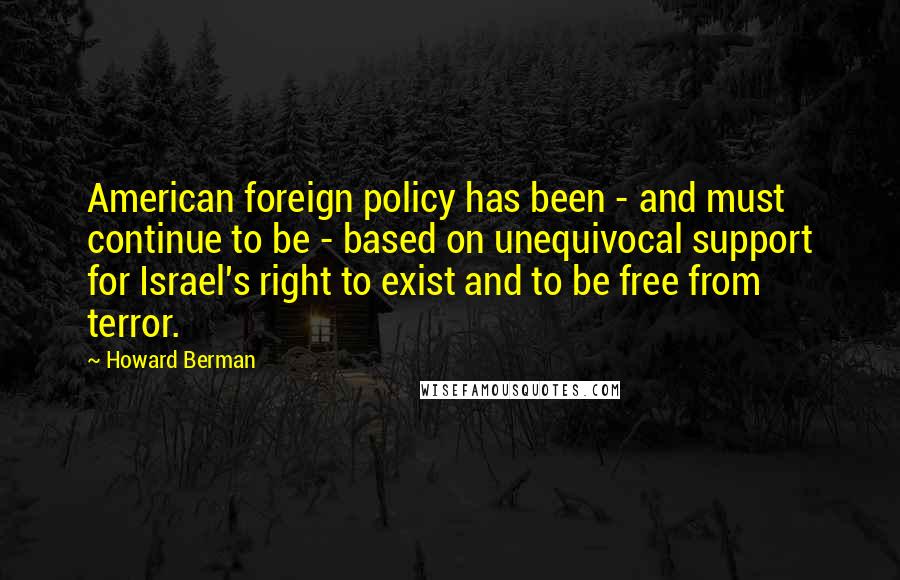 Howard Berman Quotes: American foreign policy has been - and must continue to be - based on unequivocal support for Israel's right to exist and to be free from terror.