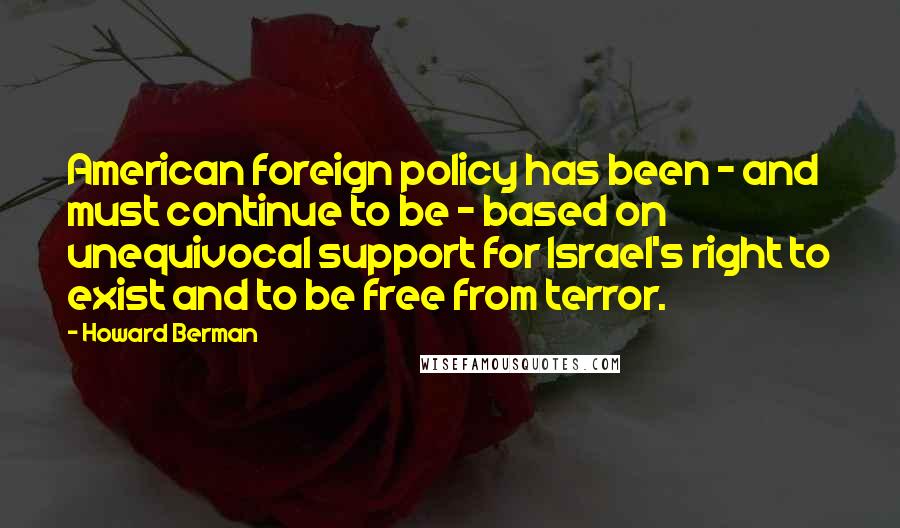 Howard Berman Quotes: American foreign policy has been - and must continue to be - based on unequivocal support for Israel's right to exist and to be free from terror.