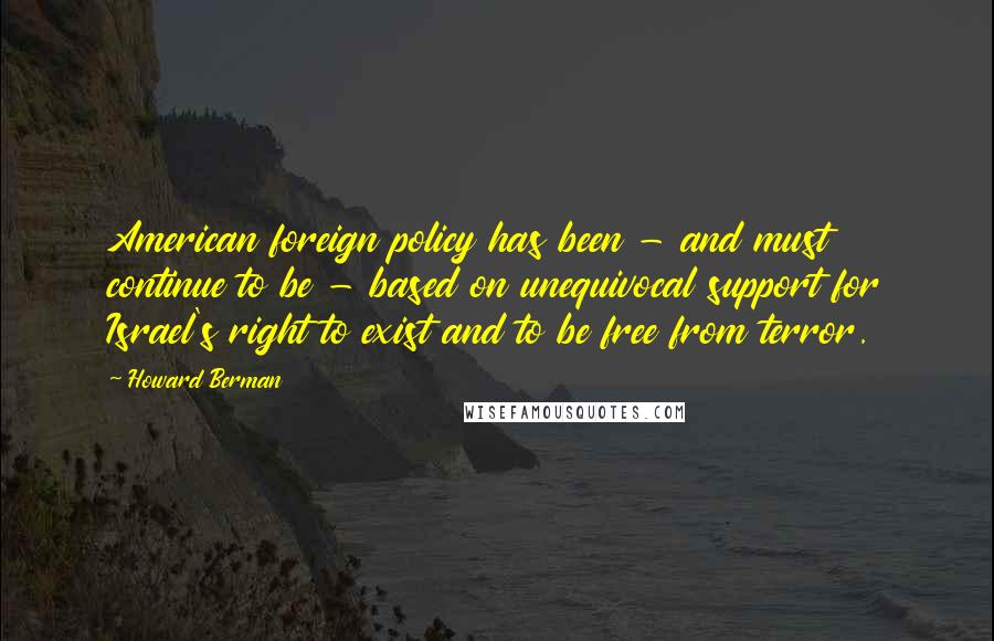 Howard Berman Quotes: American foreign policy has been - and must continue to be - based on unequivocal support for Israel's right to exist and to be free from terror.