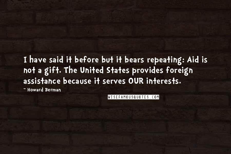 Howard Berman Quotes: I have said it before but it bears repeating: Aid is not a gift. The United States provides foreign assistance because it serves OUR interests.