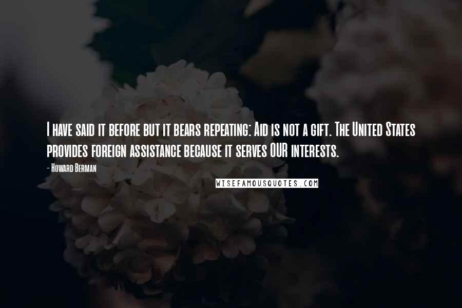 Howard Berman Quotes: I have said it before but it bears repeating: Aid is not a gift. The United States provides foreign assistance because it serves OUR interests.