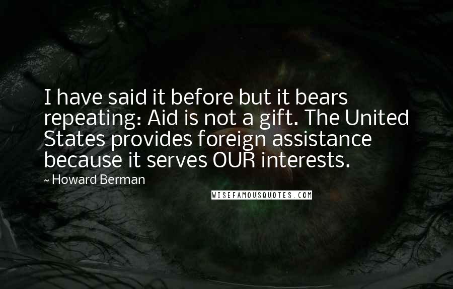 Howard Berman Quotes: I have said it before but it bears repeating: Aid is not a gift. The United States provides foreign assistance because it serves OUR interests.