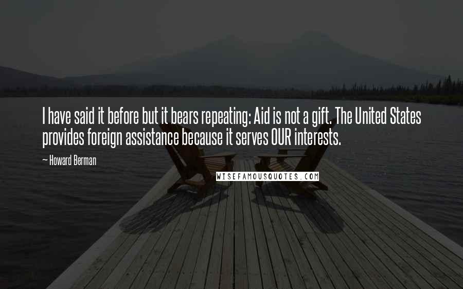 Howard Berman Quotes: I have said it before but it bears repeating: Aid is not a gift. The United States provides foreign assistance because it serves OUR interests.