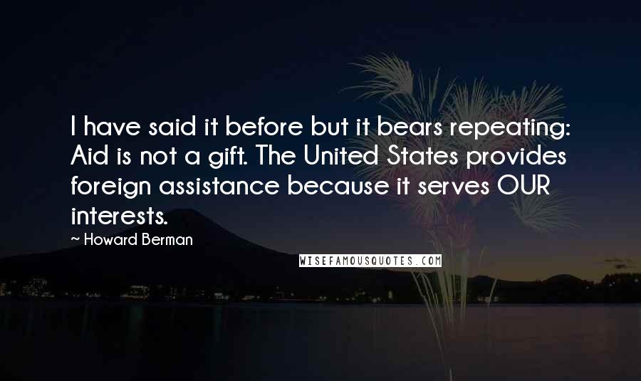 Howard Berman Quotes: I have said it before but it bears repeating: Aid is not a gift. The United States provides foreign assistance because it serves OUR interests.